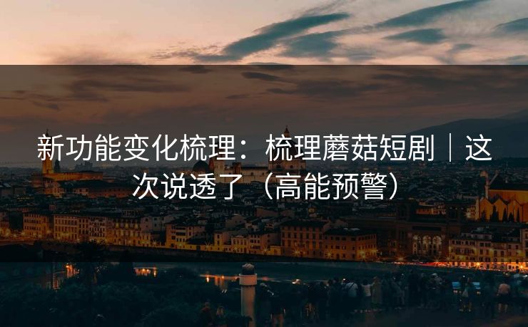 新功能变化梳理：梳理蘑菇短剧｜这次说透了（高能预警）