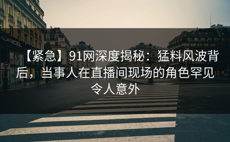 【紧急】91网深度揭秘：猛料风波背后，当事人在直播间现场的角色罕见令人意外
