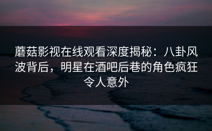 蘑菇影视在线观看深度揭秘：八卦风波背后，明星在酒吧后巷的角色疯狂令人意外