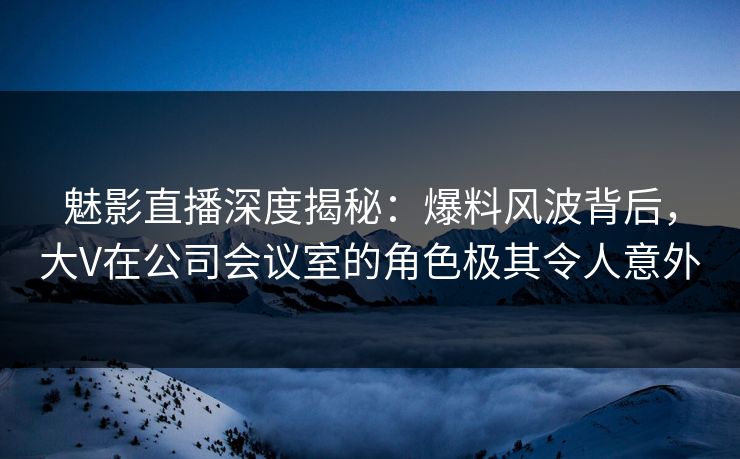 魅影直播深度揭秘:爆料风波背后,大V在公司会议室的角色极其令人意外 魅影直播深度揭秘:爆料风波背后,大V在公司会议室的角色极其令人意外