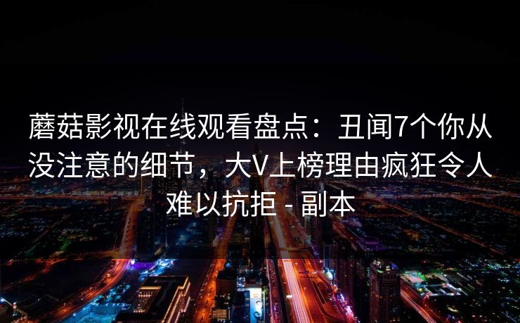 蘑菇影视在线观看盘点:丑闻7个你从没注意的细节,大V上榜理由疯狂令人难以抗拒 - 副本 蘑菇影视在线观看盘点:丑闻7个你从没注意的细节,大V上榜理由疯狂令人难以抗拒 - 副本