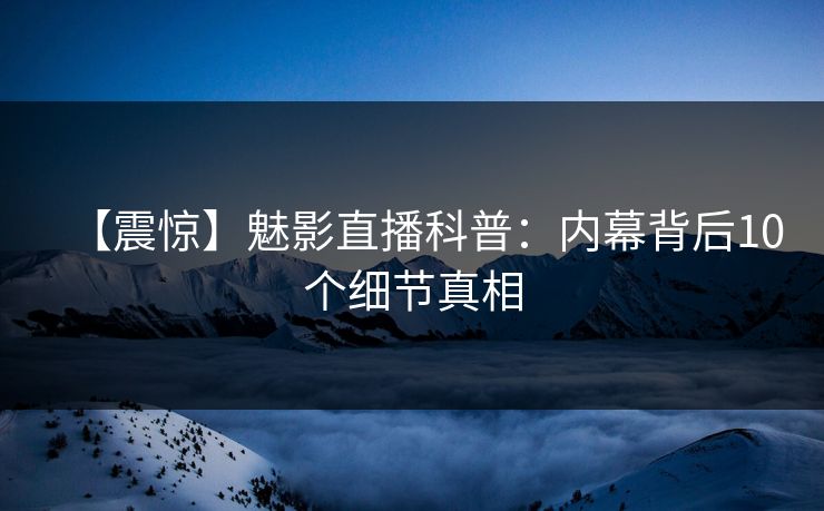 【震惊】魅影直播科普：内幕背后10个细节真相
