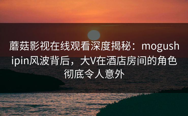 蘑菇影视在线观看深度揭秘:mogushipin风波背后,大V在酒店房间的角色彻底令人意外 蘑菇影视在线观看深度揭秘:mogushipin风波背后,大V在酒店房间的角色彻底令人意外