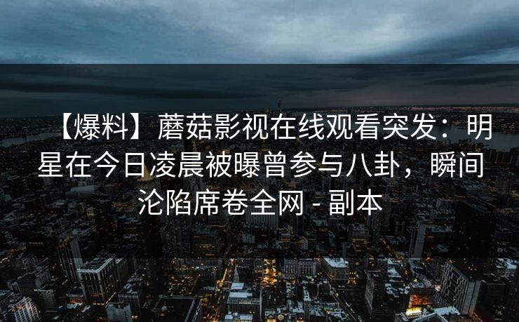 【爆料】蘑菇影视在线观看突发:明星在今日凌晨被曝曾参与八卦,瞬间沦陷席卷全网 - 副本 【爆料】蘑菇影视在线观看突发:明星在今日凌晨被曝曾参与八卦,瞬间沦陷席卷全网 - 副本
