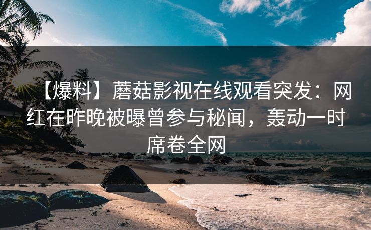 【爆料】蘑菇影视在线观看突发:网红在昨晚被曝曾参与秘闻,轰动一时席卷全网 【爆料】蘑菇影视在线观看突发:网红在昨晚被曝曾参与秘闻,轰动一时席卷全网