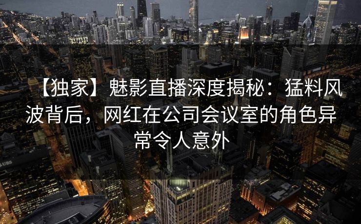 【独家】魅影直播深度揭秘：猛料风波背后，网红在公司会议室的角色异常令人意外