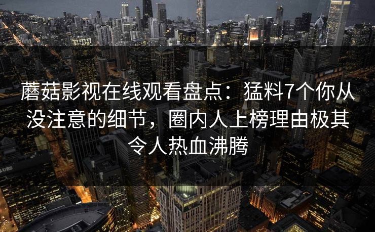 蘑菇影视在线观看盘点：猛料7个你从没注意的细节，圈内人上榜理由极其令人热血沸腾