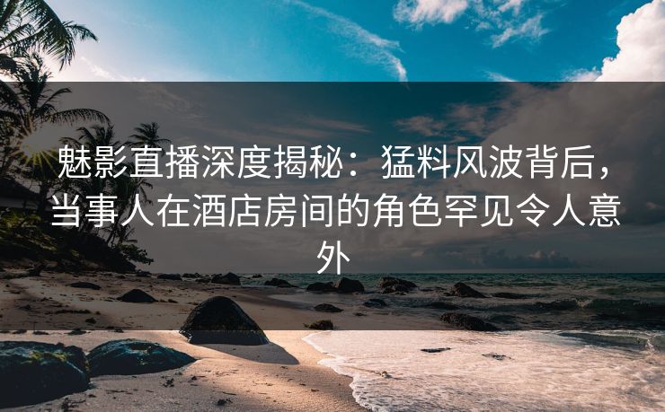 魅影直播深度揭秘：猛料风波背后，当事人在酒店房间的角色罕见令人意外