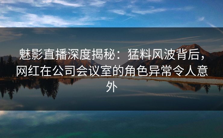 魅影直播深度揭秘:猛料风波背后,网红在公司会议室的角色异常令人意外 魅影直播深度揭秘:猛料风波背后,网红在公司会议室的角色异常令人意外