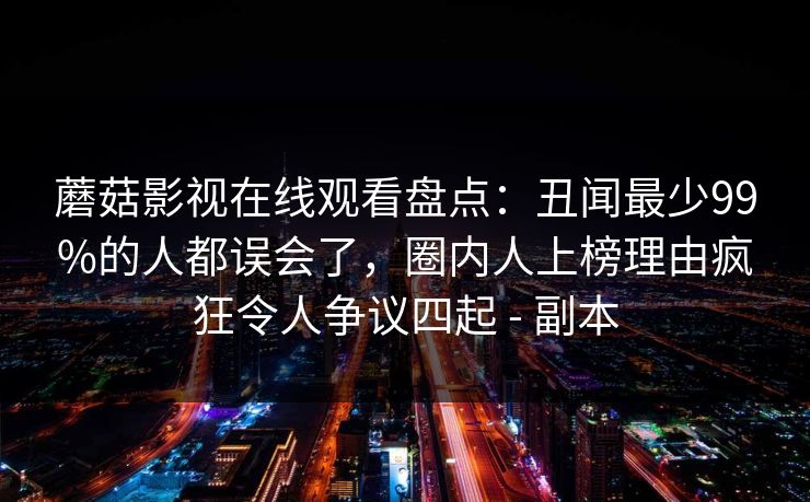 蘑菇影视在线观看盘点:丑闻最少99%的人都误会了,圈内人上榜理由疯狂令人争议四起 - 副本 蘑菇影视在线观看盘点:丑闻最少99%的人都误会了,圈内人上榜理由疯狂令人争议四起 - 副本