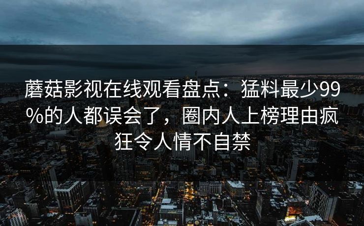 蘑菇影视在线观看盘点:猛料最少99%的人都误会了,圈内人上榜理由疯狂令人情不自禁 蘑菇影视在线观看盘点:猛料最少99%的人都误会了,圈内人上榜理由疯狂令人情不自禁