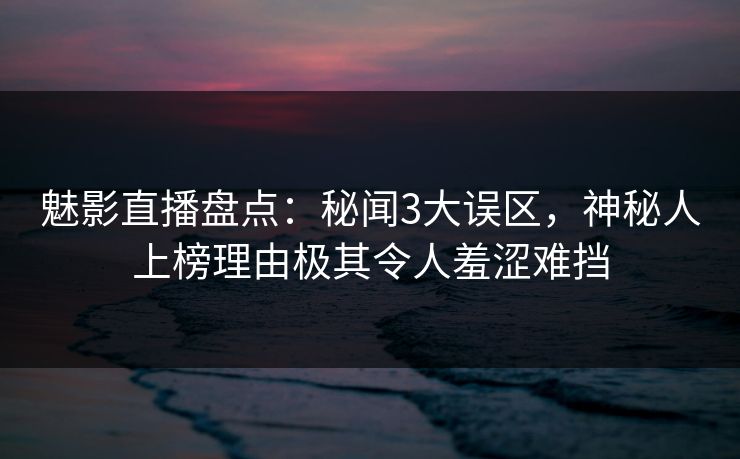 魅影直播盘点：秘闻3大误区，神秘人上榜理由极其令人羞涩难挡