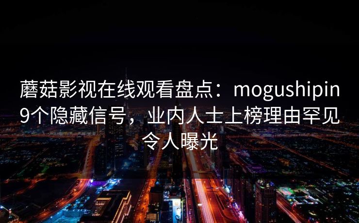 蘑菇影视在线观看盘点:mogushipin9个隐藏信号,业内人士上榜理由罕见令人曝光 蘑菇影视在线观看盘点:mogushipin9个隐藏信号,业内人士上榜理由罕见令人曝光