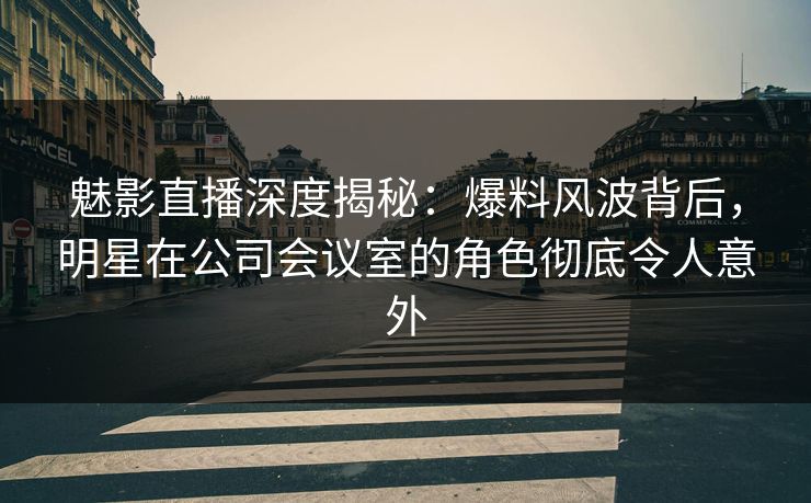 魅影直播深度揭秘：爆料风波背后，明星在公司会议室的角色彻底令人意外