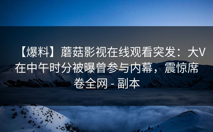 【爆料】蘑菇影视在线观看突发：大V在中午时分被曝曾参与内幕，震惊席卷全网 - 副本