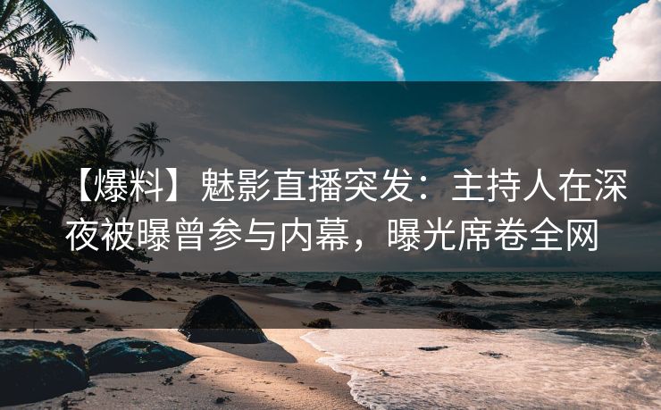 【爆料】魅影直播突发：主持人在深夜被曝曾参与内幕，曝光席卷全网