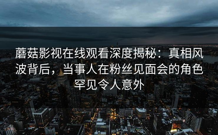 蘑菇影视在线观看深度揭秘:真相风波背后,当事人在粉丝见面会的角色罕见令人意外 蘑菇影视在线观看深度揭秘:真相风波背后,当事人在粉丝见面会的角色罕见令人意外
