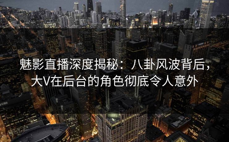 魅影直播深度揭秘：八卦风波背后，大V在后台的角色彻底令人意外