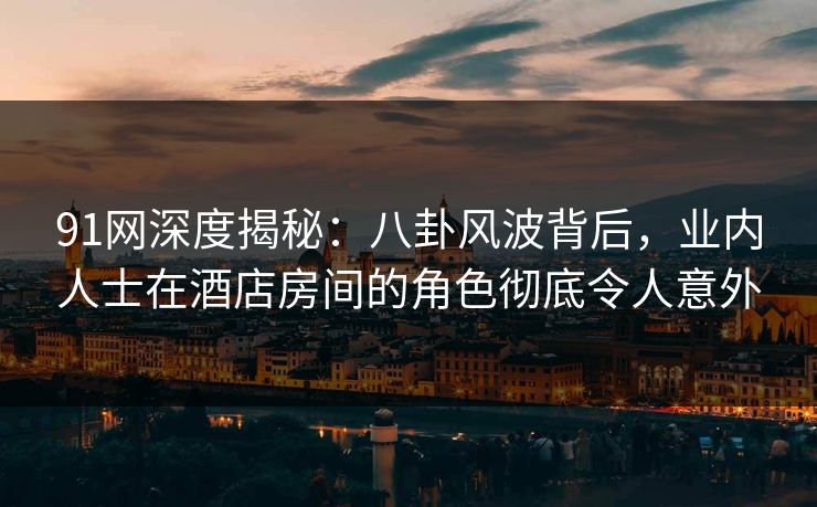 91网深度揭秘：八卦风波背后，业内人士在酒店房间的角色彻底令人意外