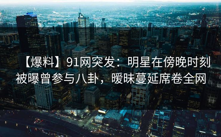 【爆料】91网突发：明星在傍晚时刻被曝曾参与八卦，暧昧蔓延席卷全网