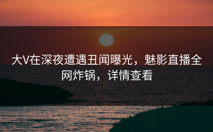 大V在深夜遭遇丑闻曝光，魅影直播全网炸锅，详情查看