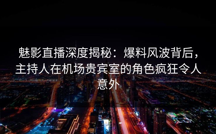 魅影直播深度揭秘：爆料风波背后，主持人在机场贵宾室的角色疯狂令人意外