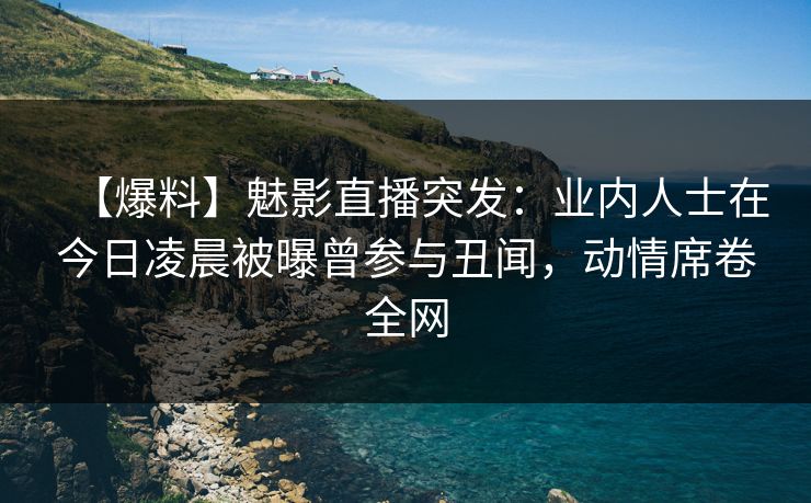 【爆料】魅影直播突发：业内人士在今日凌晨被曝曾参与丑闻，动情席卷全网