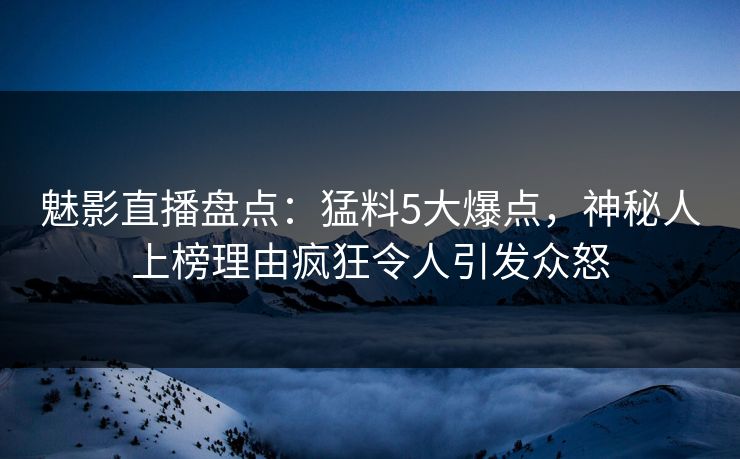 魅影直播盘点：猛料5大爆点，神秘人上榜理由疯狂令人引发众怒
