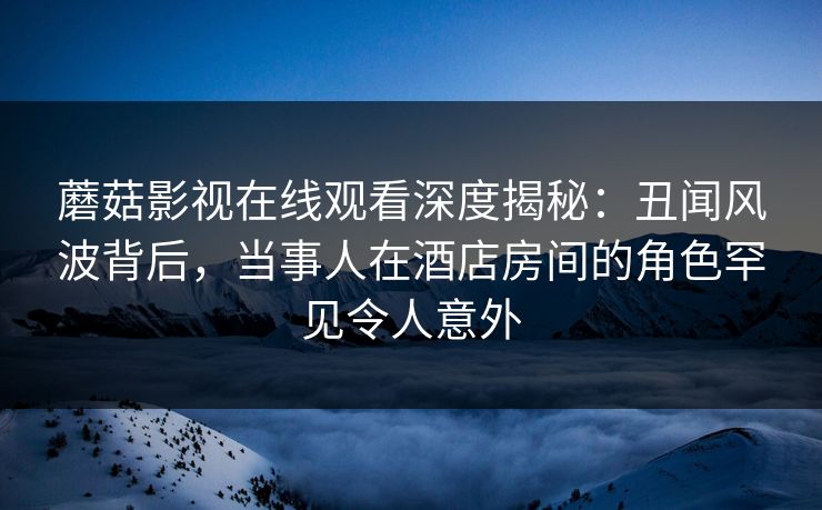 蘑菇影视在线观看深度揭秘：丑闻风波背后，当事人在酒店房间的角色罕见令人意外