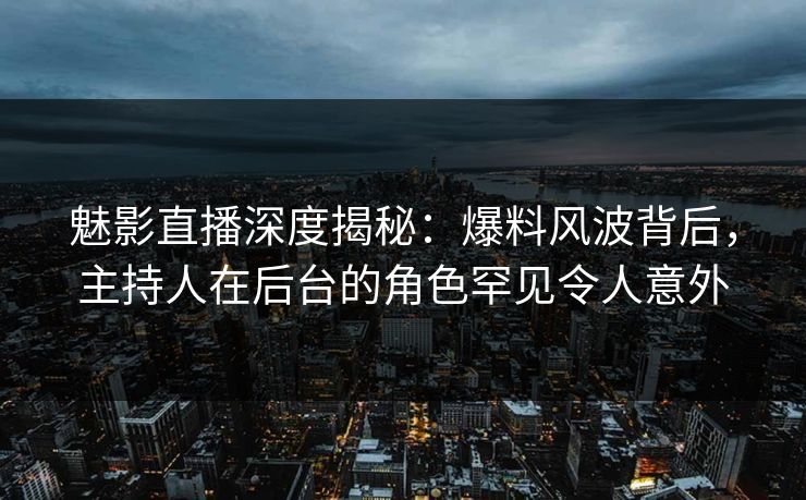 魅影直播深度揭秘：爆料风波背后，主持人在后台的角色罕见令人意外