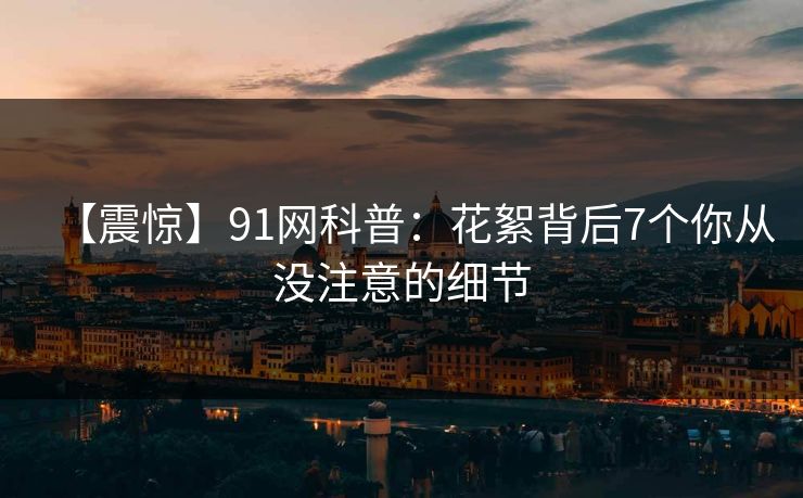 【震惊】91网科普：花絮背后7个你从没注意的细节