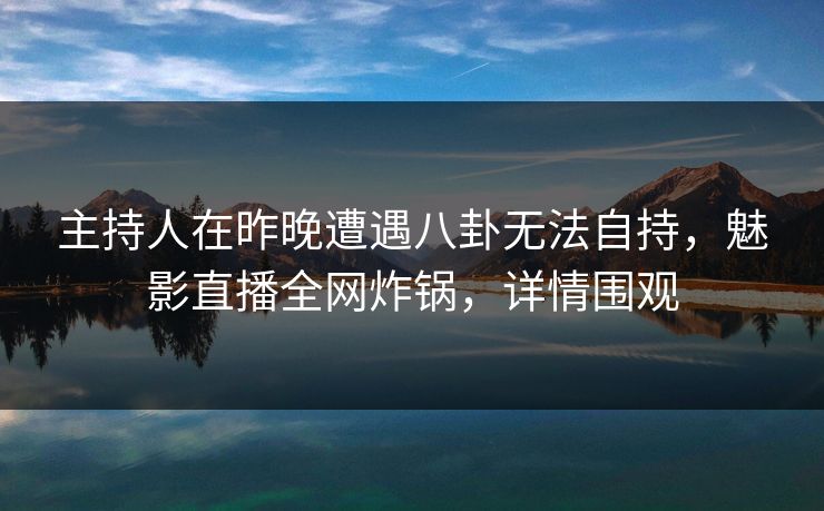 主持人在昨晚遭遇八卦无法自持，魅影直播全网炸锅，详情围观