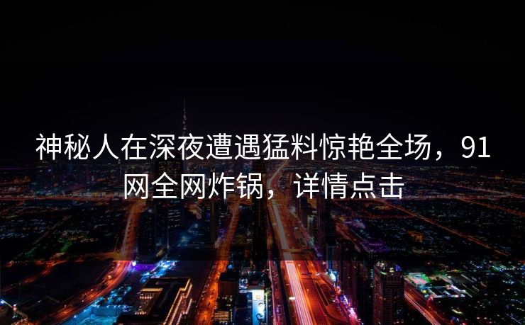 神秘人在深夜遭遇猛料惊艳全场，91网全网炸锅，详情点击