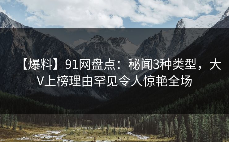 【爆料】91网盘点：秘闻3种类型，大V上榜理由罕见令人惊艳全场