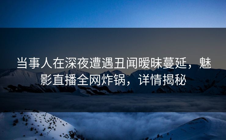 当事人在深夜遭遇丑闻暧昧蔓延，魅影直播全网炸锅，详情揭秘
