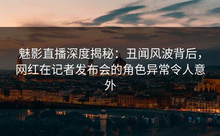 魅影直播深度揭秘：丑闻风波背后，网红在记者发布会的角色异常令人意外