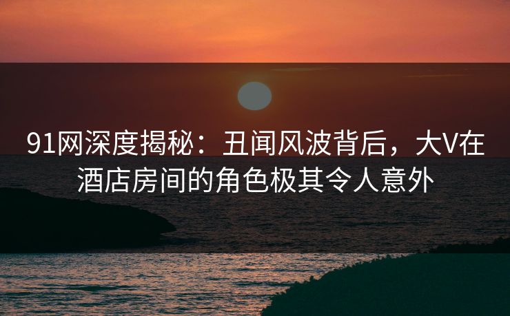 91网深度揭秘：丑闻风波背后，大V在酒店房间的角色极其令人意外