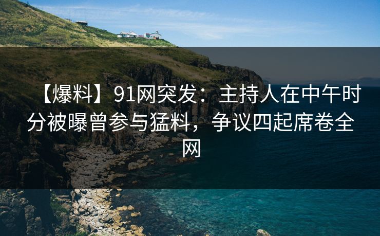【爆料】91网突发：主持人在中午时分被曝曾参与猛料，争议四起席卷全网