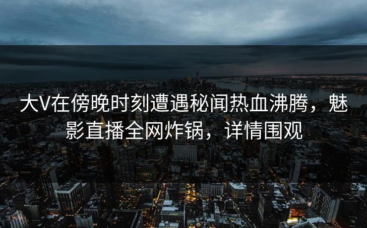 大V在傍晚时刻遭遇秘闻热血沸腾，魅影直播全网炸锅，详情围观