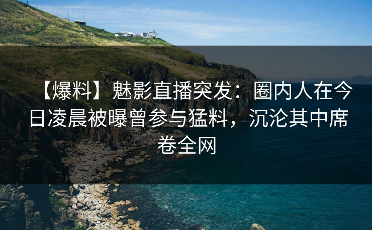 【爆料】魅影直播突发：圈内人在今日凌晨被曝曾参与猛料，沉沦其中席卷全网