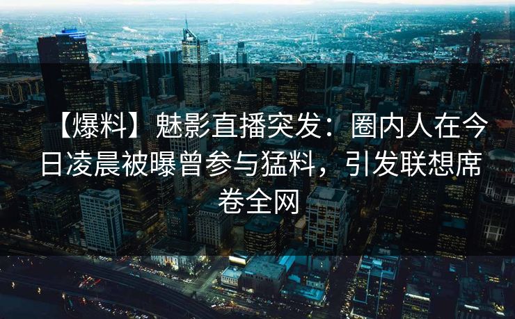 【爆料】魅影直播突发：圈内人在今日凌晨被曝曾参与猛料，引发联想席卷全网