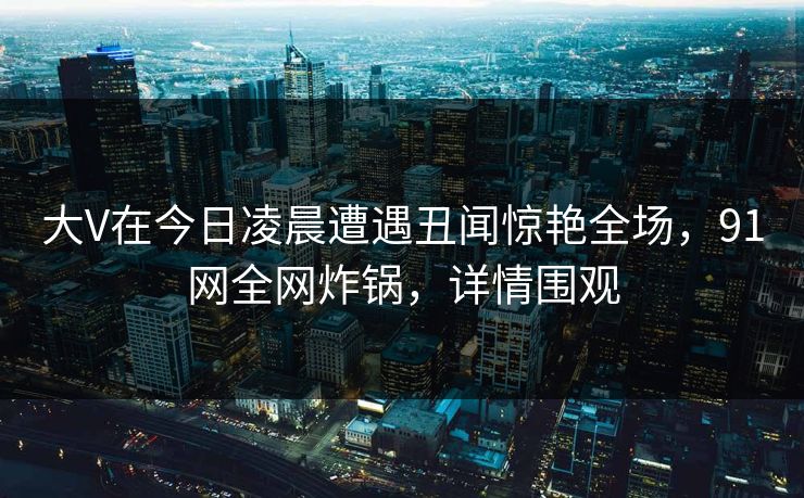 大V在今日凌晨遭遇丑闻惊艳全场，91网全网炸锅，详情围观