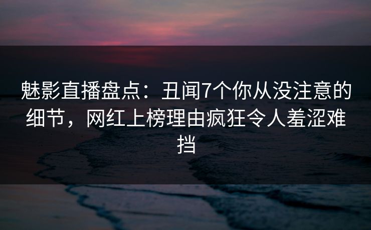 魅影直播盘点：丑闻7个你从没注意的细节，网红上榜理由疯狂令人羞涩难挡