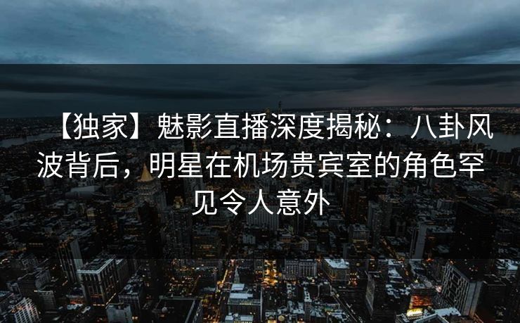 【独家】魅影直播深度揭秘：八卦风波背后，明星在机场贵宾室的角色罕见令人意外