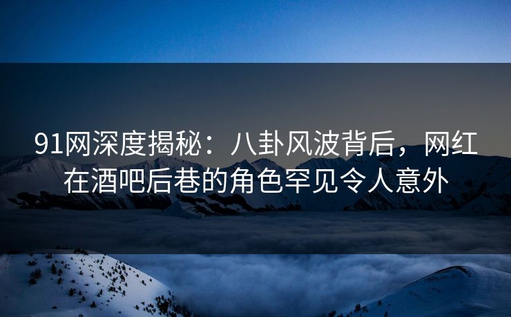 91网深度揭秘：八卦风波背后，网红在酒吧后巷的角色罕见令人意外