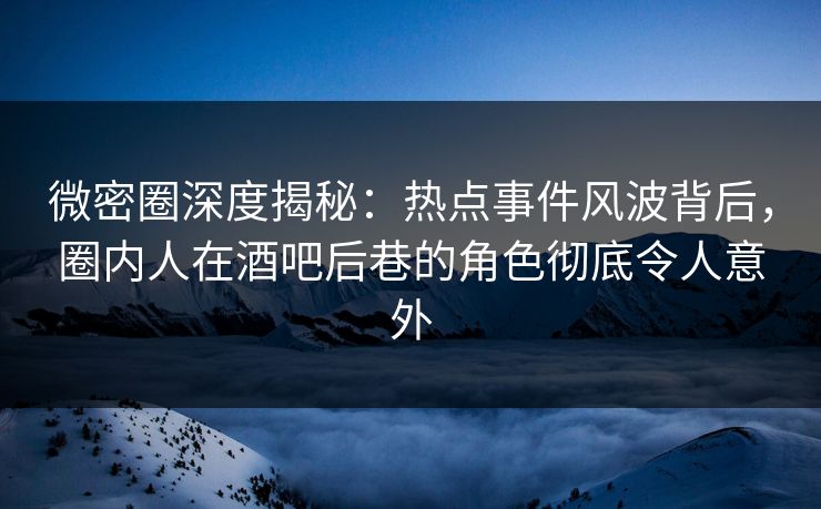 微密圈深度揭秘：热点事件风波背后，圈内人在酒吧后巷的角色彻底令人意外