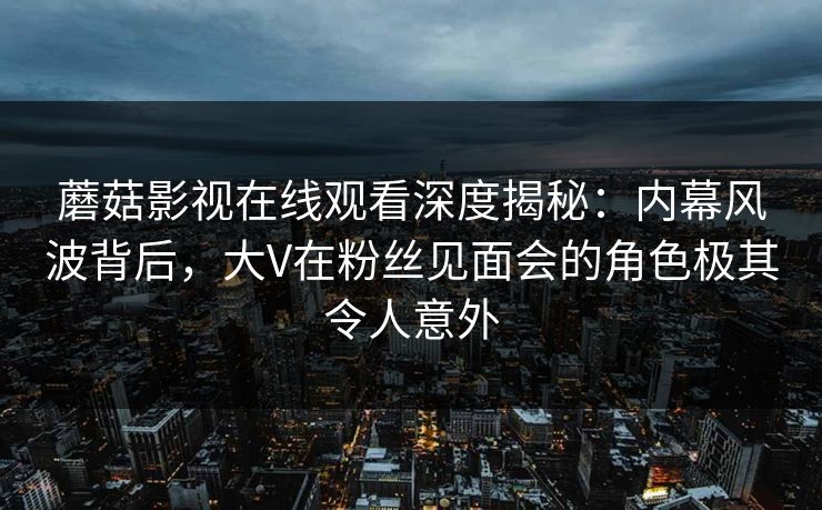 蘑菇影视在线观看深度揭秘：内幕风波背后，大V在粉丝见面会的角色极其令人意外