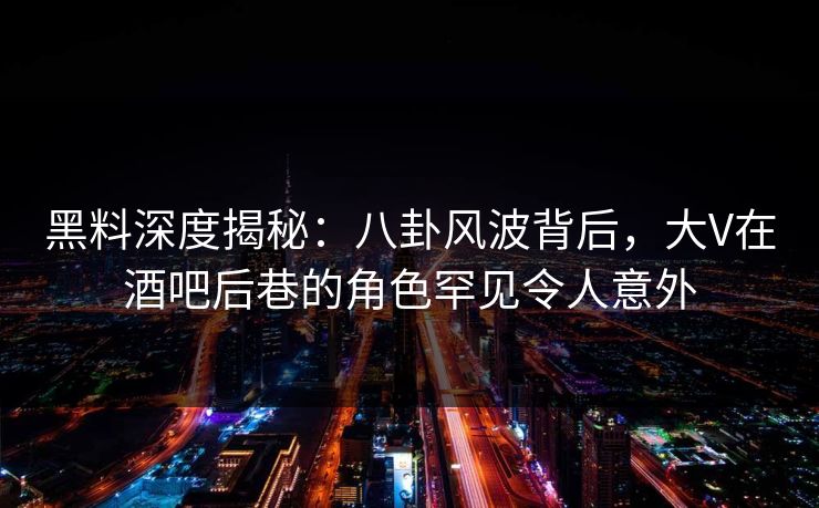 黑料深度揭秘：八卦风波背后，大V在酒吧后巷的角色罕见令人意外