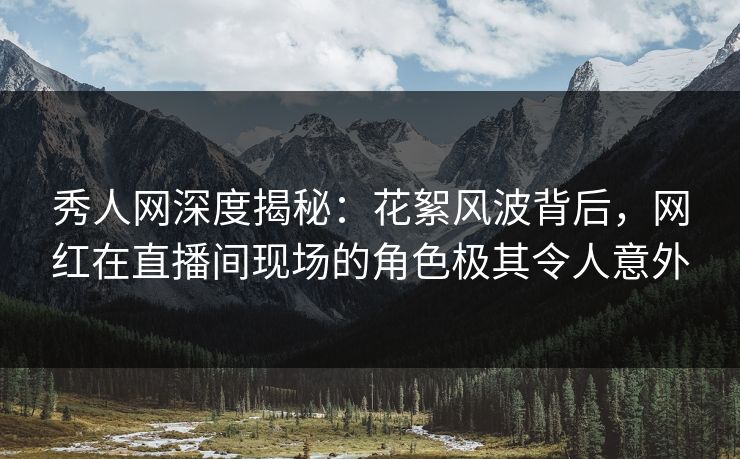 秀人网深度揭秘：花絮风波背后，网红在直播间现场的角色极其令人意外