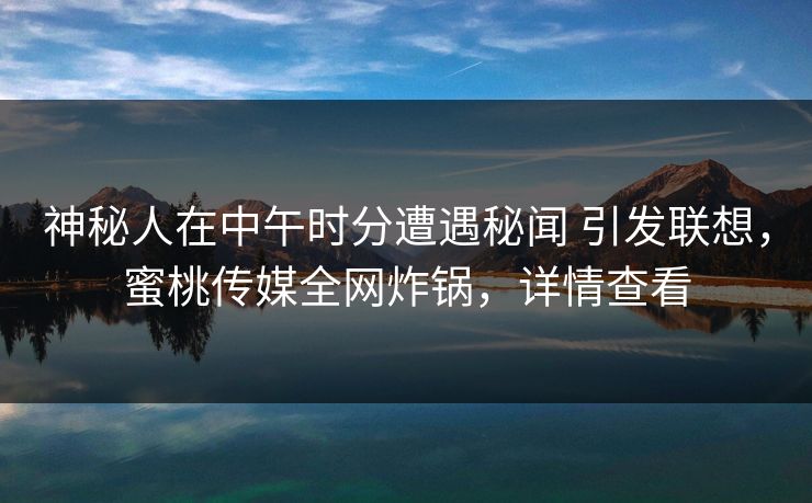 神秘人在中午时分遭遇秘闻 引发联想，蜜桃传媒全网炸锅，详情查看